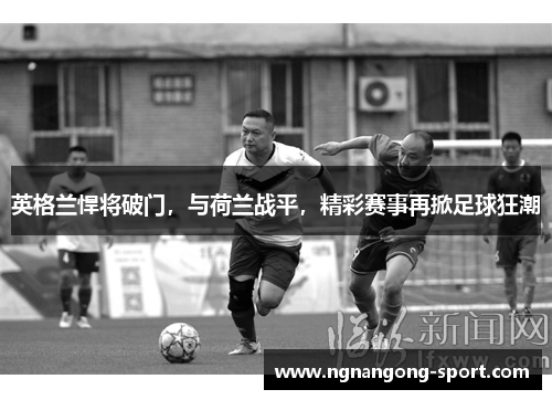 英格兰悍将破门，与荷兰战平，精彩赛事再掀足球狂潮